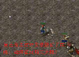 复古合击传奇安卓版新手攻略:如何征战玛法大陆? 复古合击传奇安卓版新手攻略:如何征战玛法大陆?